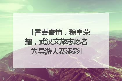 香囊寄情，粽享荣耀，武汉文旅志愿者为导游大赛添彩