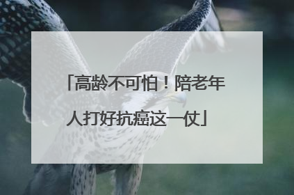 高龄不可怕！陪老年人打好抗癌这一仗