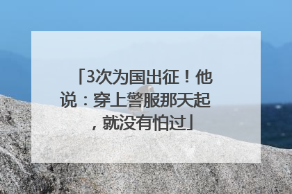 3次为国出征！他说：穿上警服那天起，就没有怕过