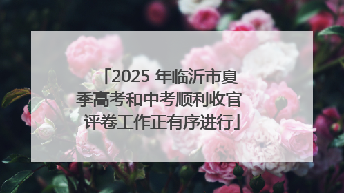 2025 年临沂市夏季高考和中考顺利收官 评卷工作正有序进行