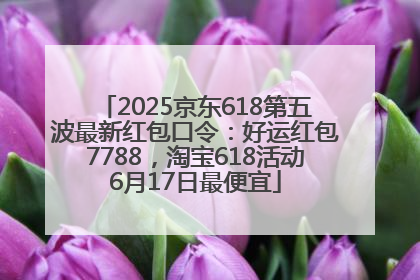 2025京东618第五波最新红包口令：好运红包7788，淘宝618活动6月17日最便宜