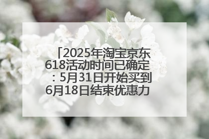 2025年淘宝京东618活动时间已确定：5月31日开始买到6月18日结束优惠力度最大最便宜！