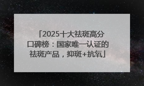 2025十大祛斑高分口碑榜：国家唯一认证的祛斑产品，抑斑+抗氧