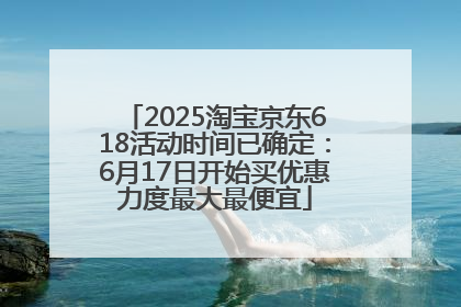 2025淘宝京东618活动时间已确定：6月17日开始买优惠力度最大最便宜
