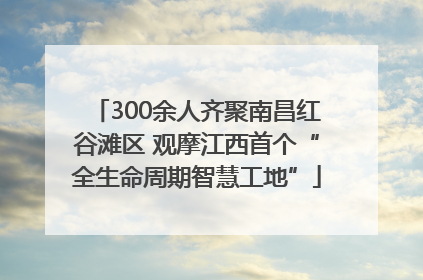 300余人齐聚南昌红谷滩区 观摩江西首个“全生命周期智慧工地”