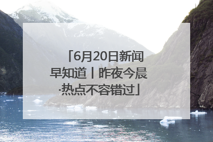 6月20日新闻早知道丨昨夜今晨·热点不容错过